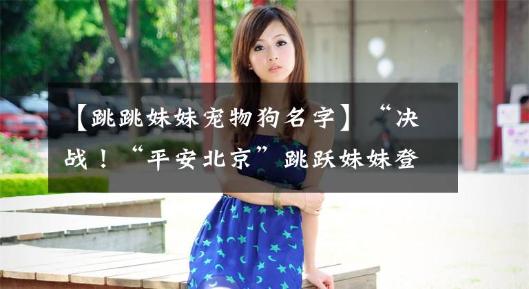 【跳跳妹妹宠物狗名字】“决战!“平安北京”跳跃妹妹登场。首先看到技能!