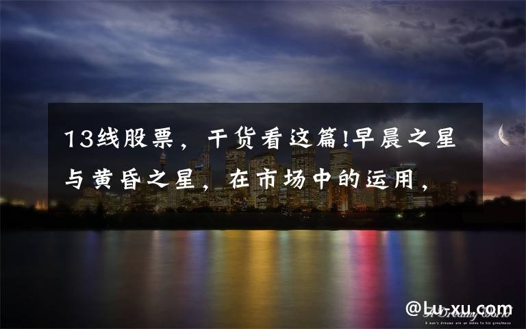 13线股票,干货看这篇!早晨之星与黄昏之星,在市场中的运用,买股与卖股