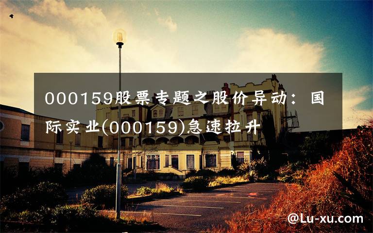 000159股票专题之股价异动：国际实业(000159)急速拉升