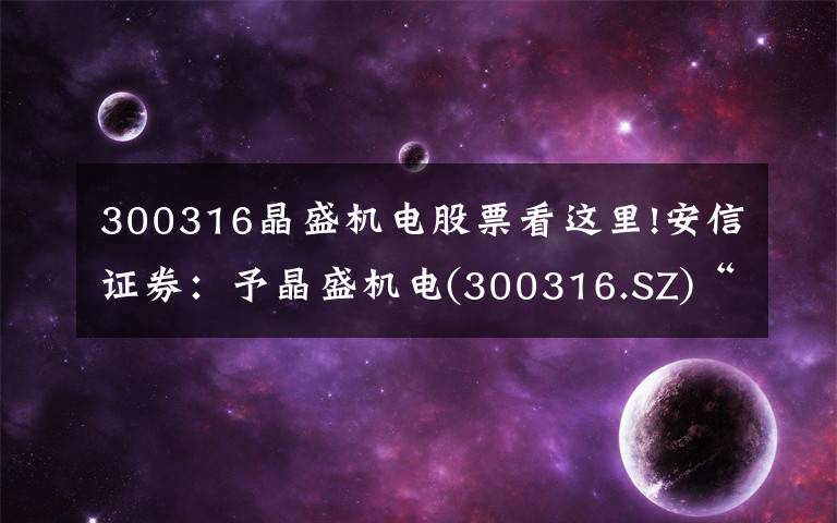300316晶盛机电股票看这里!安信证券：予晶盛机电(300316.SZ)“买入-A”评级 目标价78.5元