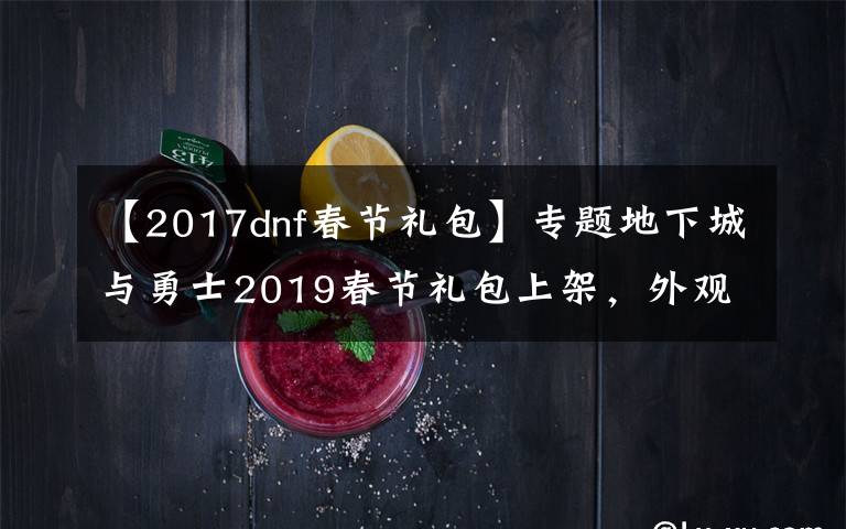 【2017dnf春节礼包】专题地下城与勇士2019春节礼包上架，外观&属性&赠品&多买多送总览