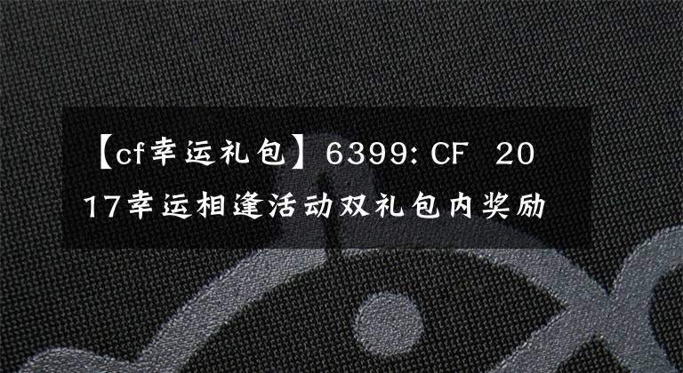 【cf幸运礼包】6399: CF 2017幸运相逢活动双礼包内奖励及获取方法详细说明。