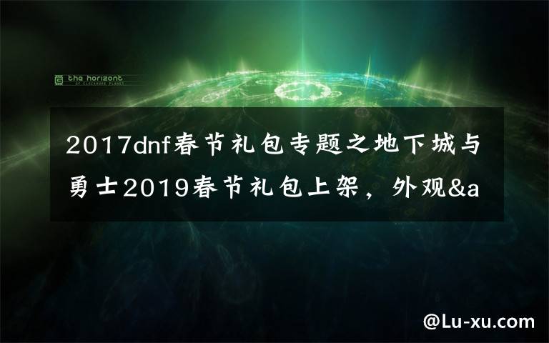 2017dnf春节礼包专题之地下城与勇士2019春节礼包上架,外观&属性&赠品&多买多送总览