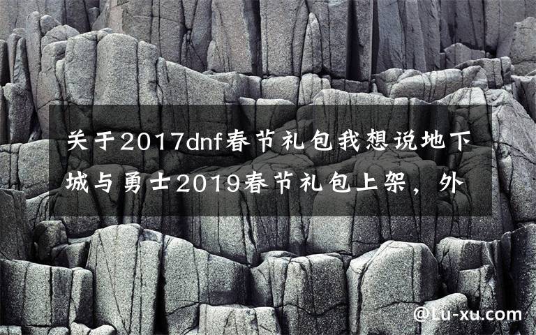 关于2017dnf春节礼包我想说地下城与勇士2019春节礼包上架,外观&属性&赠品&多买多送总览