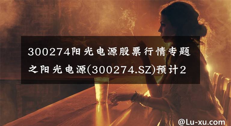300274阳光电源股票行情专题之阳光电源(300274.SZ)预计2020年度归母净利润同比增长107%至130%