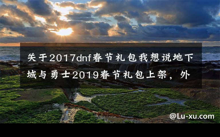 关于2017dnf春节礼包我想说地下城与勇士2019春节礼包上架,外观&属性&赠品&多买多送总览