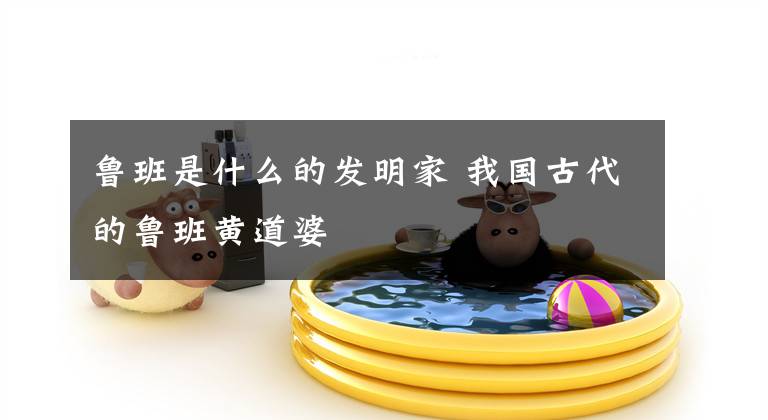 鲁班是什么的发明家 我国古代的鲁班黄道婆