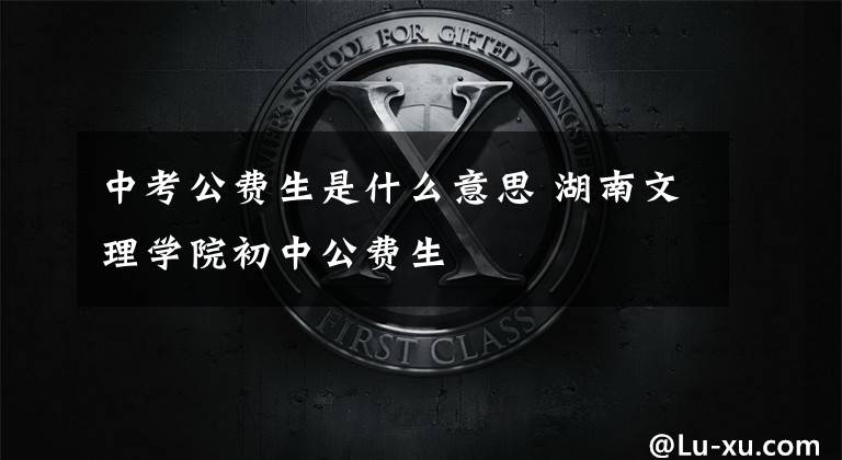 中考公费生是什么意思 湖南文理学院初中公费生