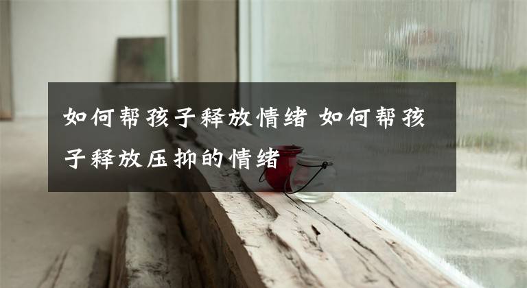 如何帮孩子释放情绪 如何帮孩子释放压抑的情绪
