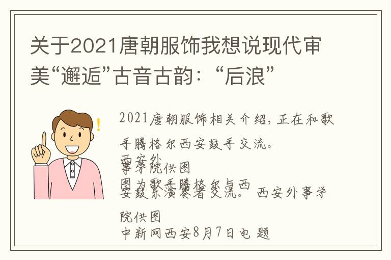 关于2021唐朝服饰我想说现代审美“邂逅”古音古韵：“后浪”助推非遗“出圈”