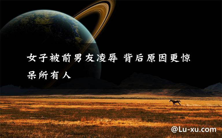 女子被前男友凌辱 背后原因更惊呆所有人