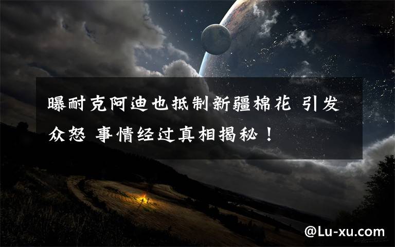 曝耐克阿迪也抵制新疆棉花 引发众怒 事情经过真相揭秘!