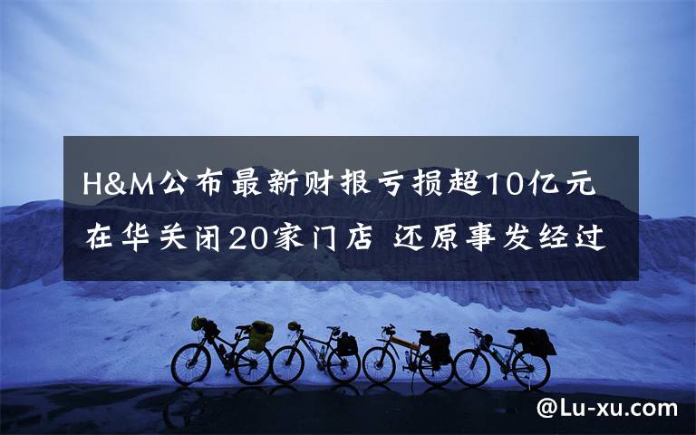 H&M公布最新财报亏损超10亿元 在华关闭20家门店 还原事发经过及背后原因!