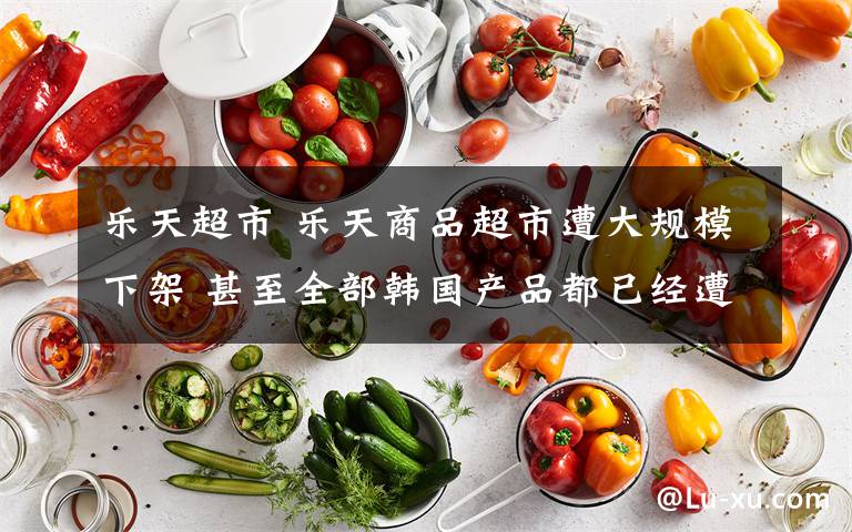 乐天超市 乐天商品超市遭大规模下架 甚至全部韩国产品都已经遭殃