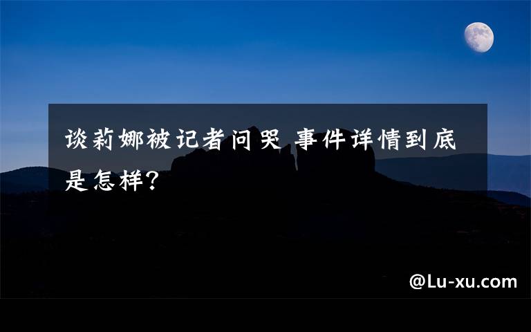 谈莉娜被记者问哭 事件详情到底是怎样？