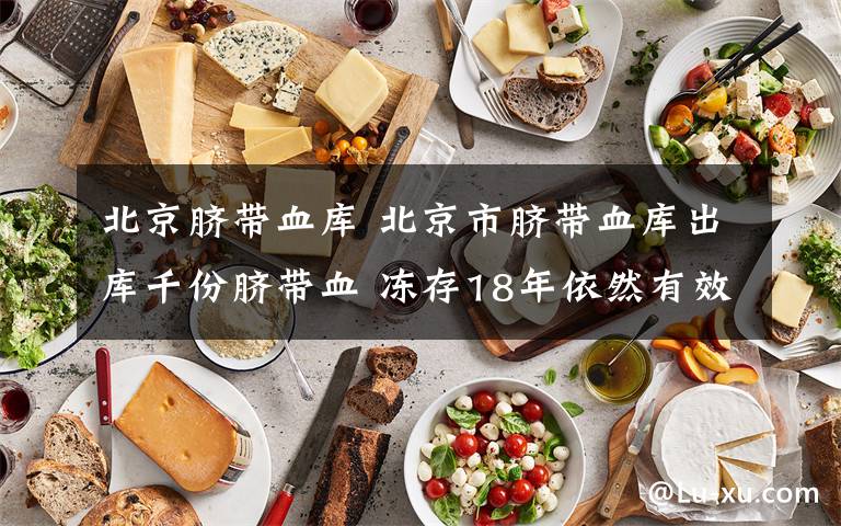 北京脐带血库 北京市脐带血库出库千份脐带血 冻存18年依然有效