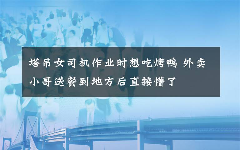 塔吊女司机作业时想吃烤鸭 外卖小哥送餐到地方后直接懵了