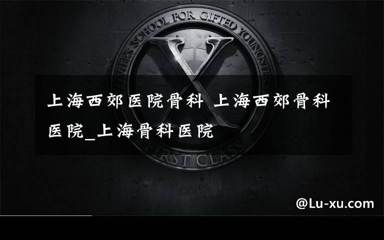 上海西郊医院骨科 上海西郊骨科医院_上海骨科医院