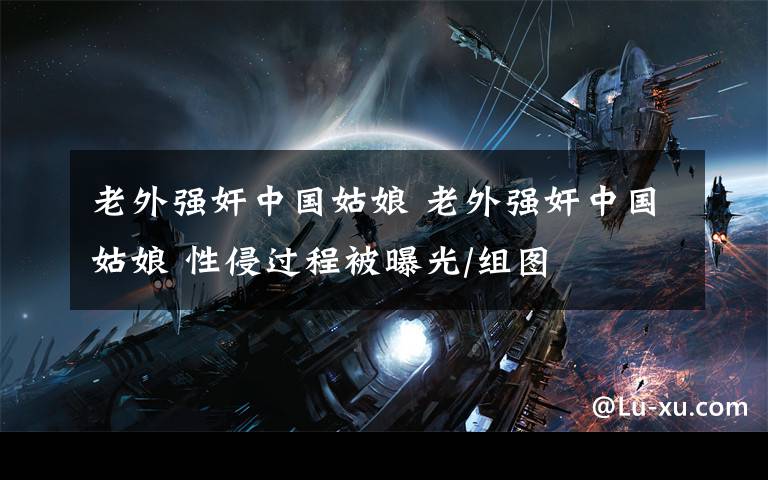 老外强奸中国姑娘 老外强奸中国姑娘 性侵过程被曝光/组图