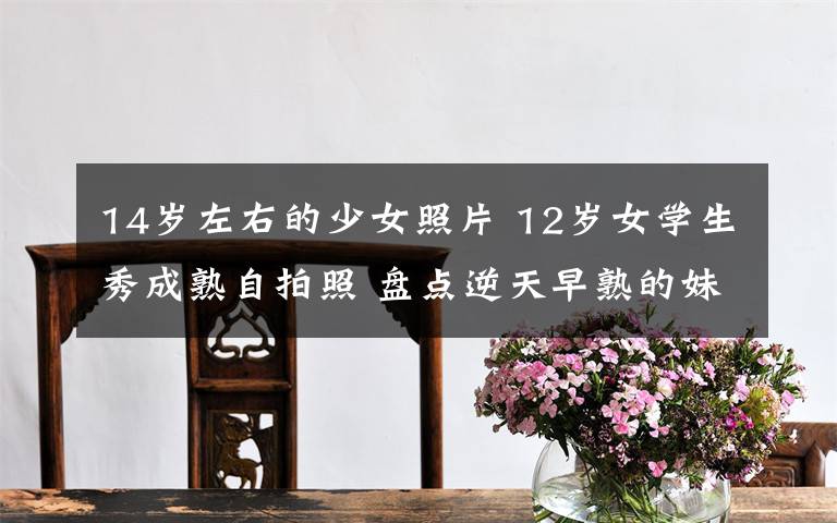 14岁左右的少女照片 12岁女学生秀成熟自拍照 盘点逆天早熟的妹子们