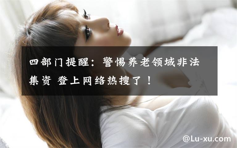 四部门提醒:警惕养老领域非法集资 登上网络热搜了!