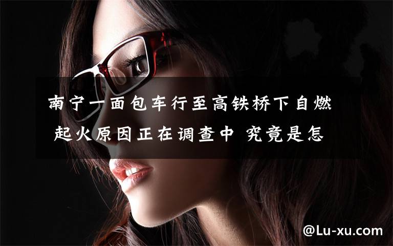 南宁一面包车行至高铁桥下自燃 起火原因正在调查中 究竟是怎么一回事?