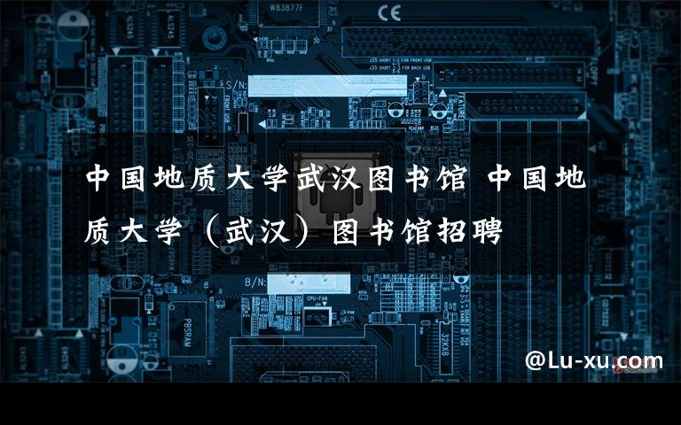中国地质大学武汉图书馆 中国地质大学（武汉）图书馆招聘