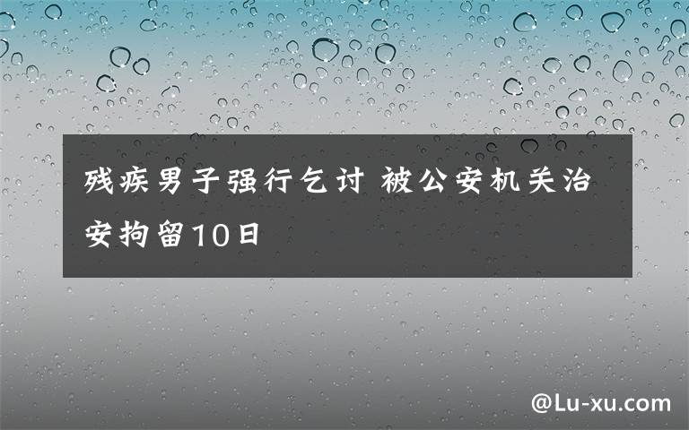 残疾男子强行乞讨 被公安机关治安拘留10日