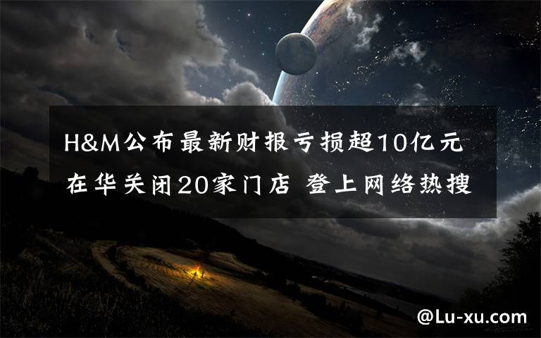H&M公布最新财报亏损超10亿元 在华关闭20家门店 登上网络热搜了!