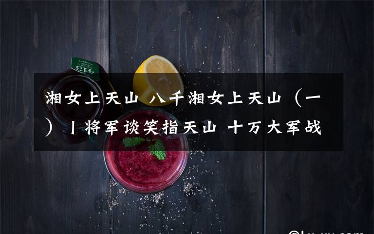 湘女上天山 八千湘女上天山(一)丨将军谈笑指天山 十万大军战荒原
