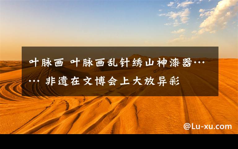 叶脉画 叶脉画乱针绣山神漆器…… 非遗在文博会上大放异彩