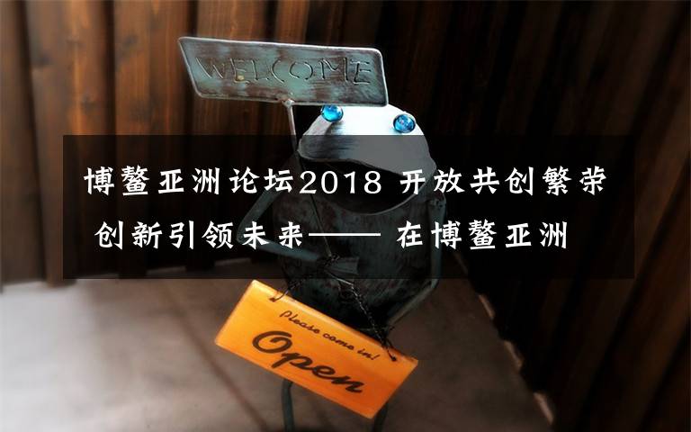 博鳌亚洲论坛2018 开放共创繁荣 创新引领未来—— 在博鳌亚洲论坛2018年年会开幕式上的主旨演讲