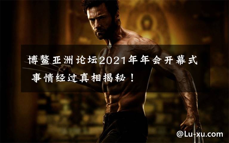 博鳌亚洲论坛2021年年会开幕式 事情经过真相揭秘!