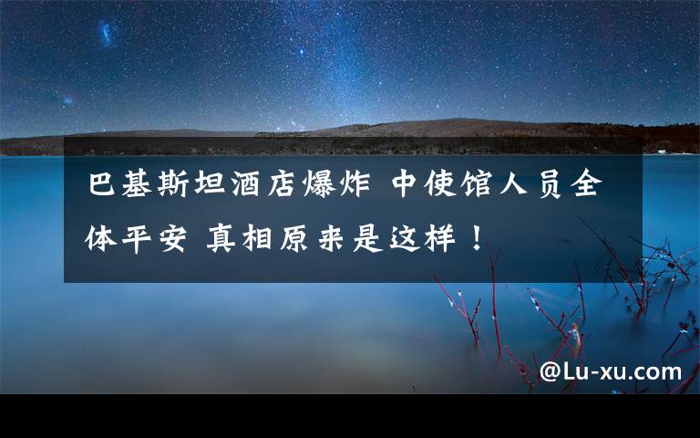 巴基斯坦酒店爆炸 中使馆人员全体平安 真相原来是这样!