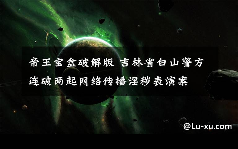 帝王宝盒破解版 吉林省白山警方连破两起网络传播淫秽表演案