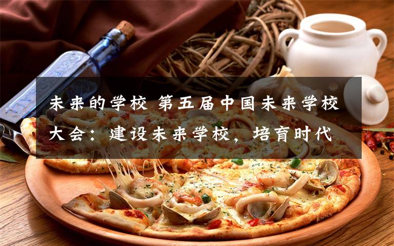 未来的学校 第五届中国未来学校大会:建设未来学校,培育时代新人