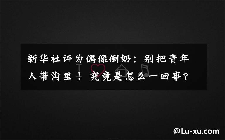 新华社评为偶像倒奶:别把青年人带沟里! 究竟是怎么一回事?