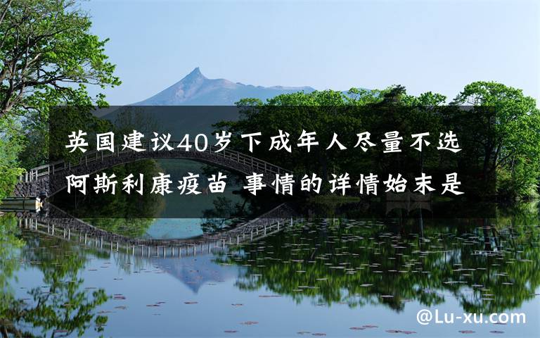 英国建议40岁下成年人尽量不选阿斯利康疫苗 事情的详情始末是怎么样了！