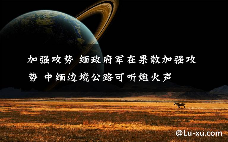 加强攻势 缅政府军在果敢加强攻势 中缅边境公路可听炮火声