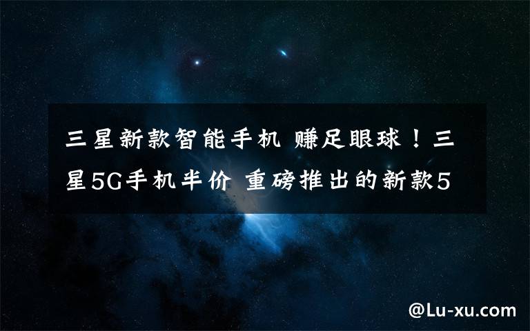 三星新款智能手机 赚足眼球!三星5G手机半价 重磅推出的新款5G智能手机香吗?