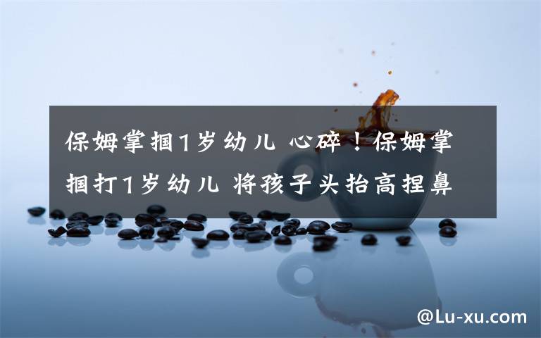 保姆掌掴1岁幼儿 心碎!保姆掌掴打1岁幼儿 将孩子头抬高捏鼻强灌米糊
