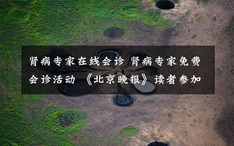 肾病专家在线会诊 肾病专家免费会诊活动 《北京晚报》读者参加享优先