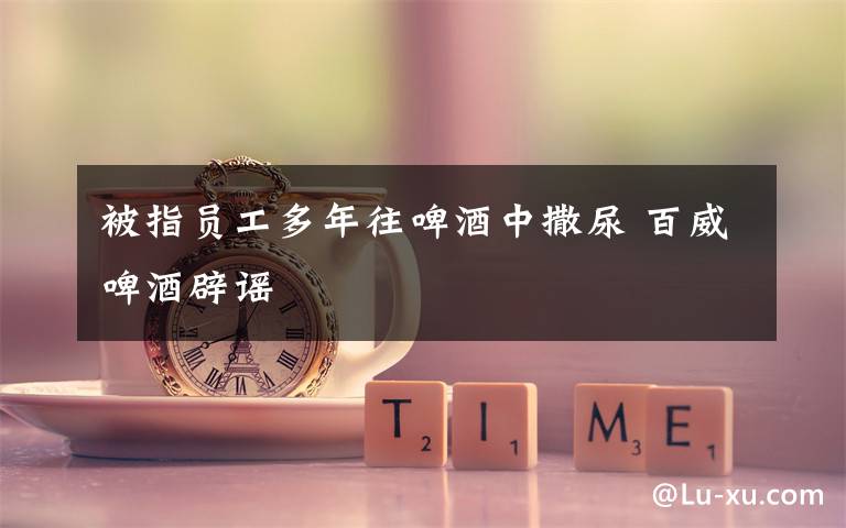 被指员工多年往啤酒中撒尿 百威啤酒辟谣