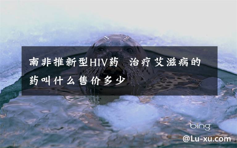南非推新型HIV药  治疗艾滋病的药叫什么售价多少