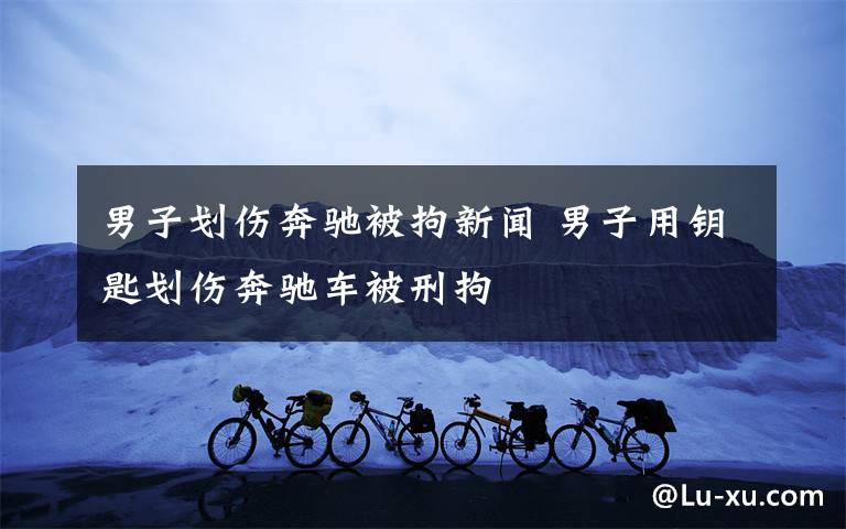 男子划伤奔驰被拘新闻 男子用钥匙划伤奔驰车被刑拘