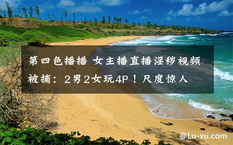 第四色播播 女主播直播淫秽视频被捕:2男2女玩4P!尺度惊人