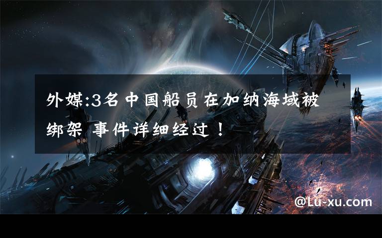 外媒:3名中国船员在加纳海域被绑架 事件详细经过！