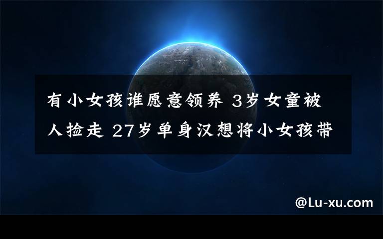 有小女孩谁愿意领养 3岁女童被人捡走 27岁单身汉想将小女孩带回家收养