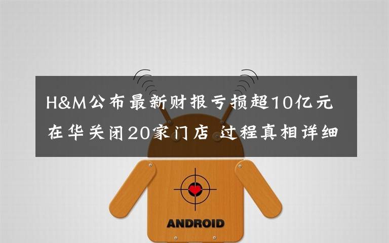 H&M公布最新财报亏损超10亿元 在华关闭20家门店 过程真相详细揭秘!