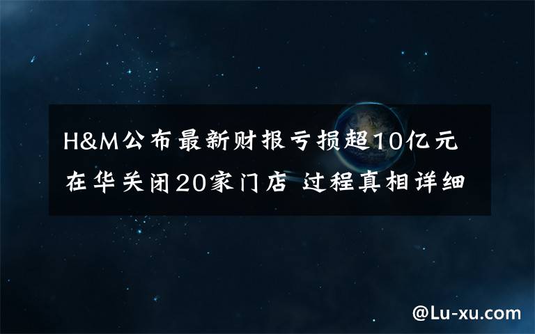 H&M公布最新财报亏损超10亿元 在华关闭20家门店 过程真相详细揭秘!